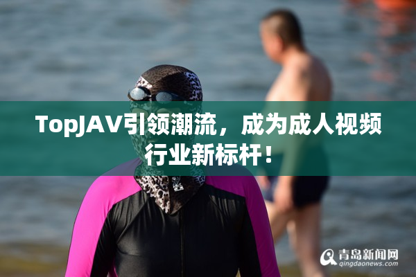 TopJAV引领潮流，成为成人视频行业新标杆！