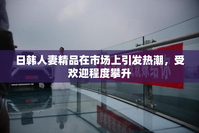 日韩人妻精品在市场上引发热潮，受欢迎程度攀升