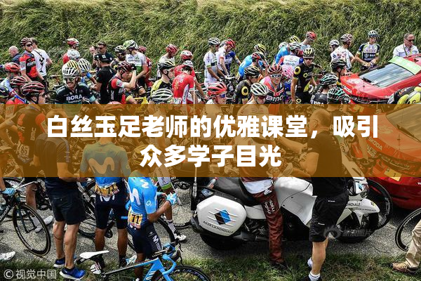 白丝玉足老师的优雅课堂，吸引众多学子目光