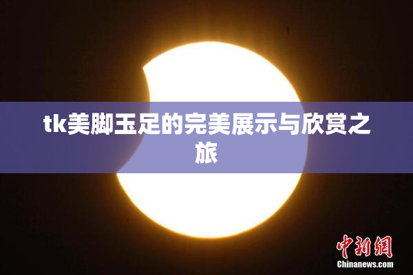 tk美脚玉足的完美展示与欣赏之旅