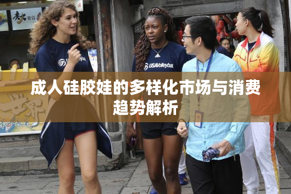 成人硅胶娃的多样化市场与消费趋势解析