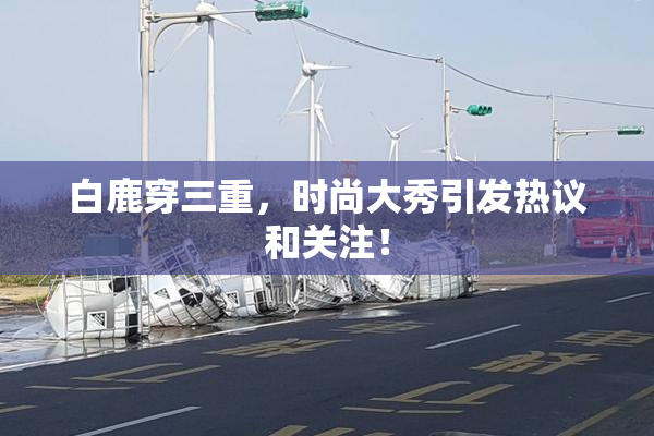 白鹿穿三重，时尚大秀引发热议和关注！