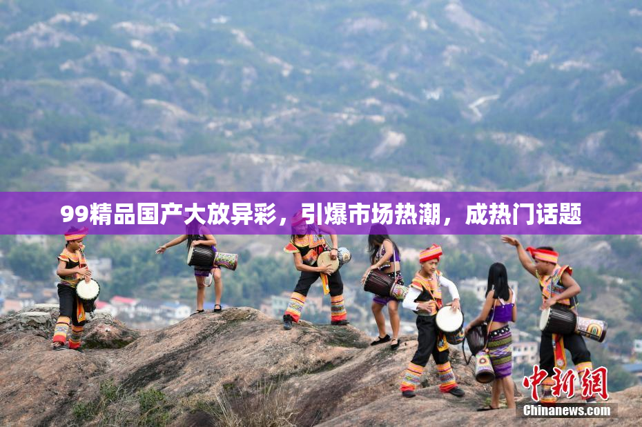 99精品国产大放异彩，引爆市场热潮，成热门话题