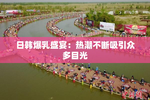 日韩爆乳盛宴：热潮不断吸引众多目光