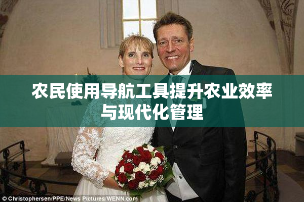 农民使用导航工具提升农业效率与现代化管理