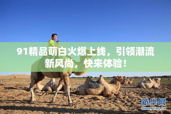 91精品萌白火爆上线，引领潮流新风尚，快来体验！
