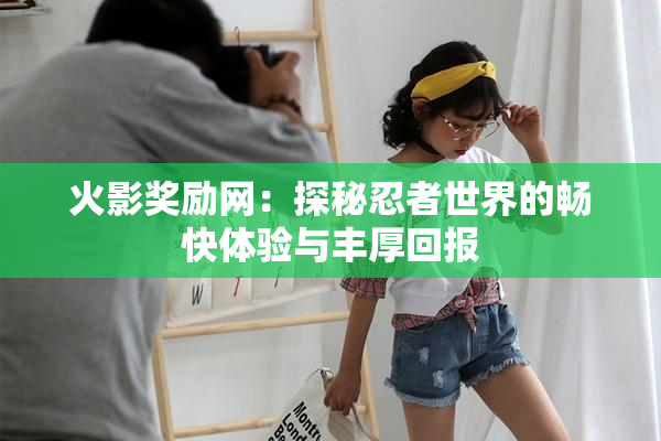 火影奖励网：探秘忍者世界的畅快体验与丰厚回报