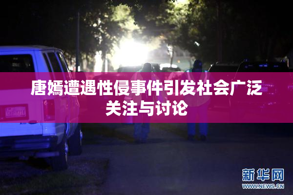 唐嫣遭遇性侵事件引发社会广泛关注与讨论