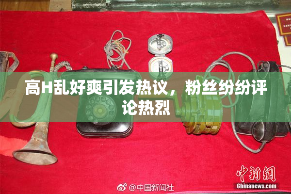 高H乱好爽引发热议，粉丝纷纷评论热烈