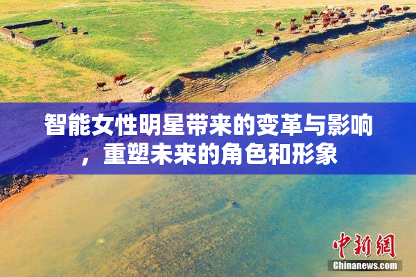 智能女性明星带来的变革与影响，重塑未来的角色和形象