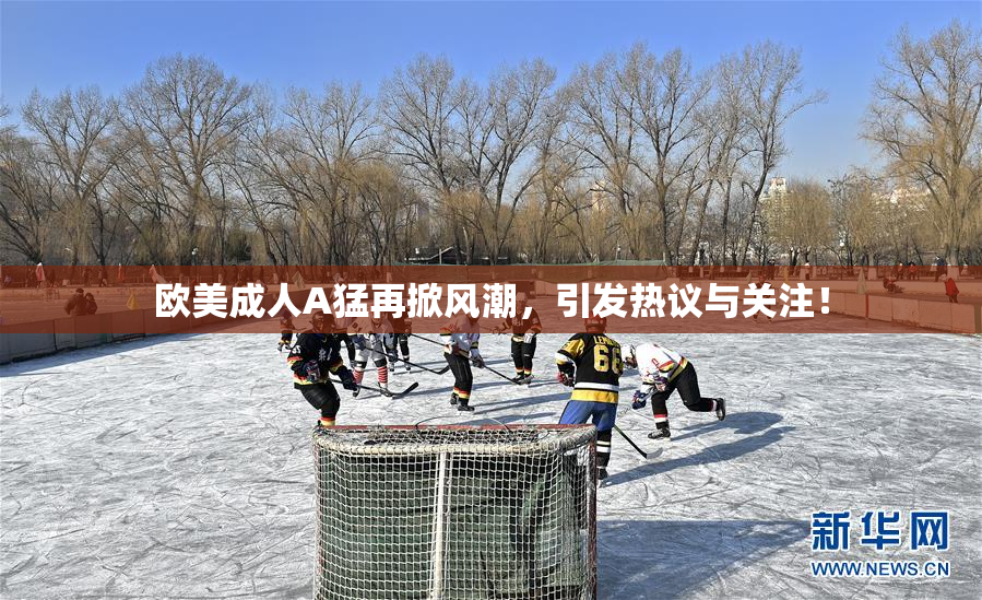 欧美成人A猛再掀风潮，引发热议与关注！