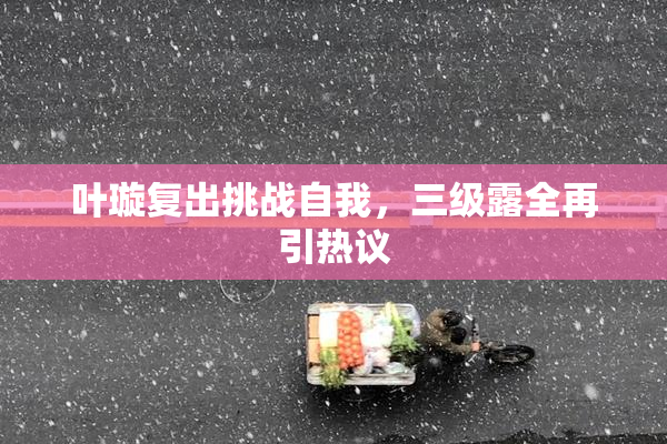 叶璇复出挑战自我，三级露全再引热议