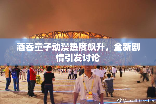 酒吞童子动漫热度飙升，全新剧情引发讨论