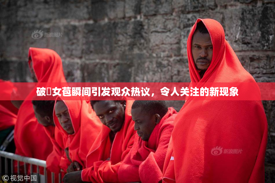 破處女苞瞬间引发观众热议，令人关注的新现象