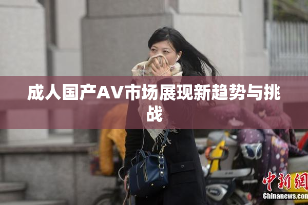 成人国产AV市场展现新趋势与挑战