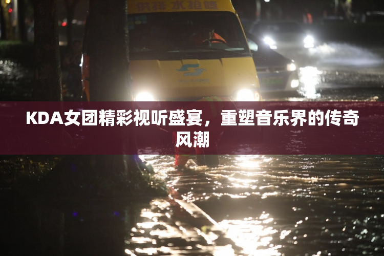 KDA女团精彩视听盛宴，重塑音乐界的传奇风潮