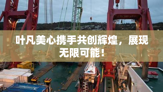 叶凡美心携手共创辉煌，展现无限可能！