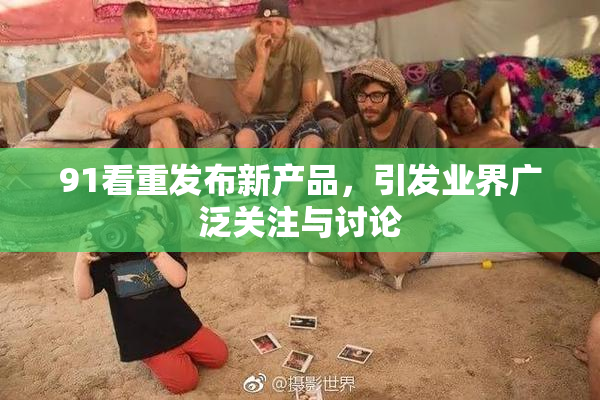 91看重发布新产品，引发业界广泛关注与讨论