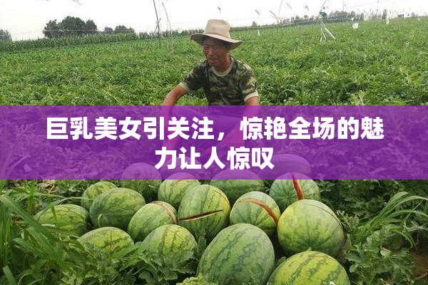 巨乳美女引关注，惊艳全场的魅力让人惊叹