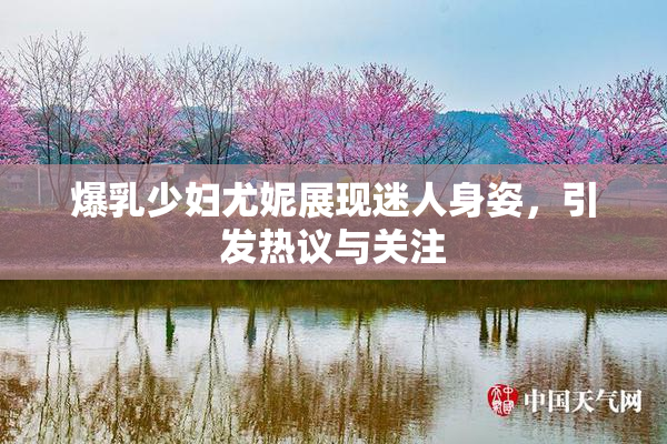 爆乳少妇尤妮展现迷人身姿，引发热议与关注