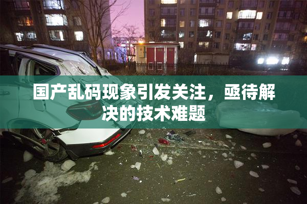 国产乱码现象引发关注，亟待解决的技术难题