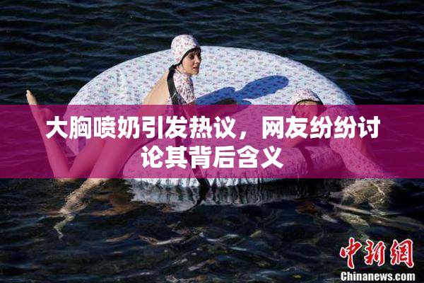大胸喷奶引发热议，网友纷纷讨论其背后含义