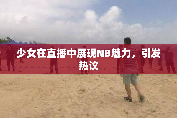 少女在直播中展现NB魅力，引发热议