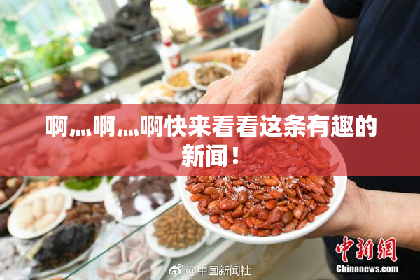 啊灬啊灬啊快来看看这条有趣的新闻！