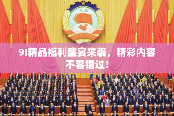 9I精品福利盛宴来袭，精彩内容不容错过！