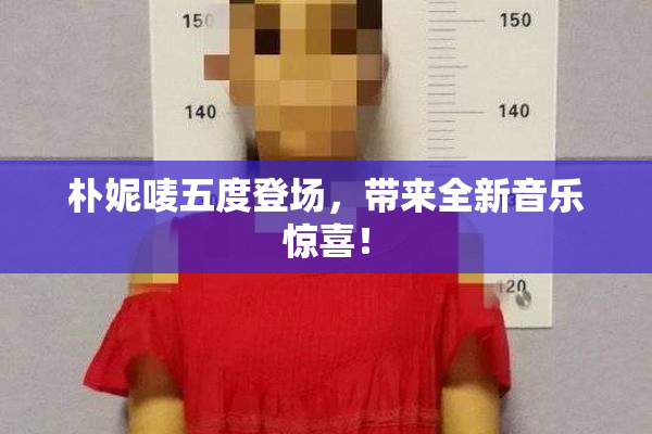 朴妮唛五度登场，带来全新音乐惊喜！