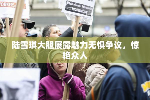 陆雪琪大胆展露魅力无惧争议，惊艳众人