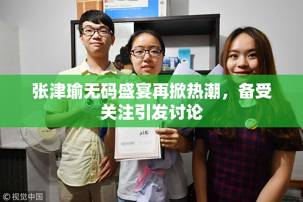 张津瑜无码盛宴再掀热潮，备受关注引发讨论