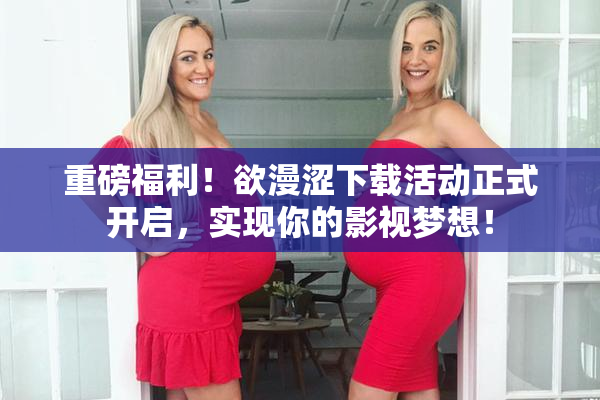 重磅福利！欲漫涩下载活动正式开启，实现你的影视梦想！
