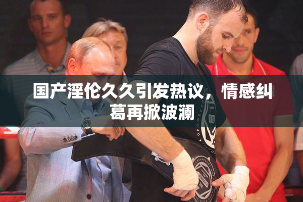 国产淫伦久久引发热议，情感纠葛再掀波澜