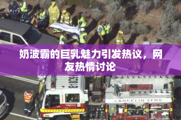 奶波霸的巨乳魅力引发热议，网友热情讨论