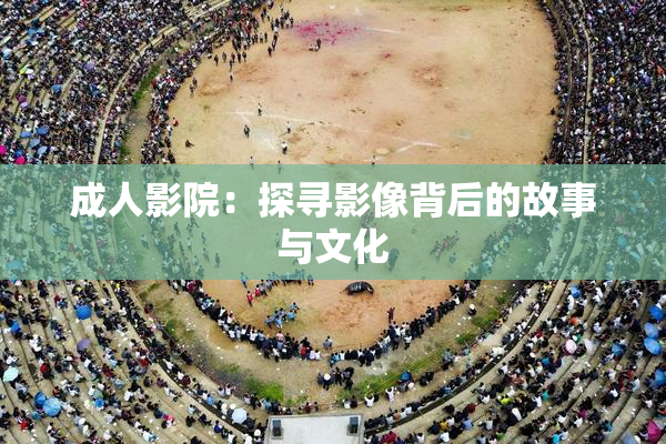 成人影院：探寻影像背后的故事与文化