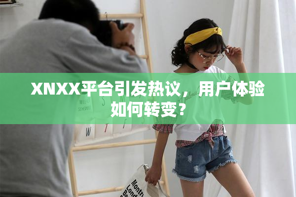 XNXX平台引发热议，用户体验如何转变？