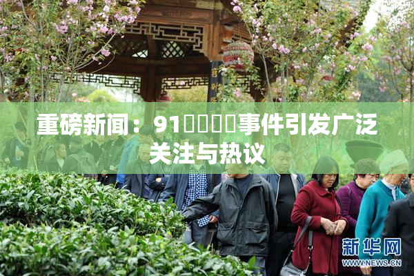 重磅新闻：91❌‌❌‌事件引发广泛关注与热议