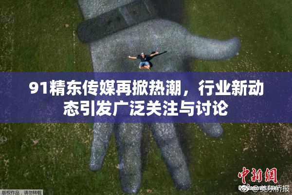 91精东传媒再掀热潮，行业新动态引发广泛关注与讨论
