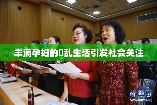 丰满孕妇的婬乱生活引发社会关注