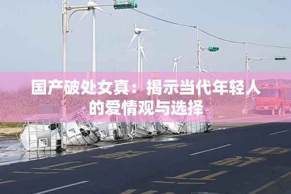 国产破处女真：揭示当代年轻人的爱情观与选择