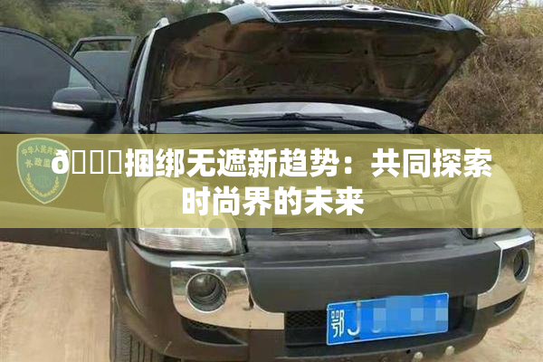 🔞捆绑无遮新趋势：共同探索时尚界的未来