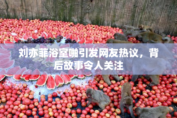 刘亦菲浴室啪引发网友热议，背后故事令人关注