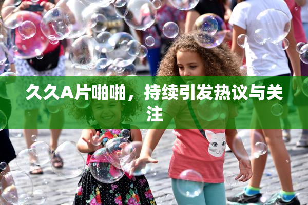 久久A片啪啪，持续引发热议与关注