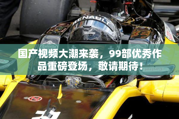 国产视频大潮来袭，99部优秀作品重磅登场，敬请期待！
