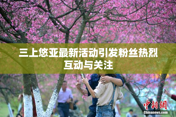三上悠亚最新活动引发粉丝热烈互动与关注