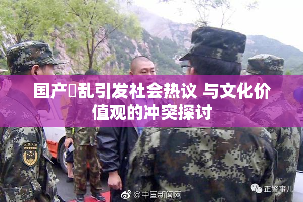 国产婬乱引发社会热议 与文化价值观的冲突探讨
