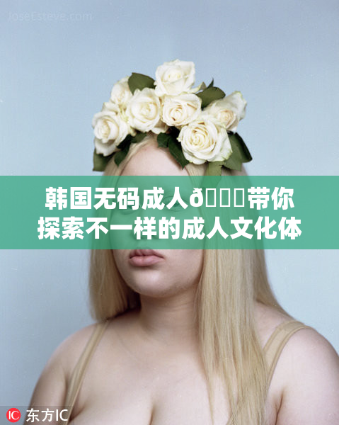 韩国无码成人🔞带你探索不一样的成人文化体验