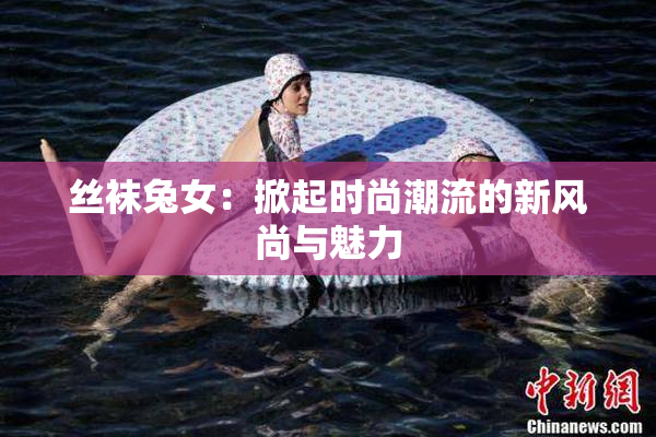 丝袜兔女：掀起时尚潮流的新风尚与魅力