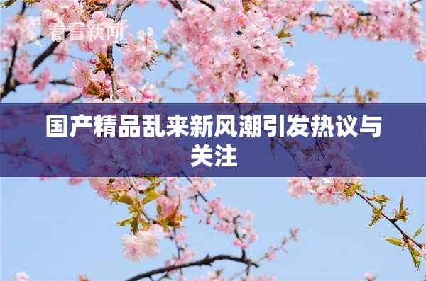 国产精品乱来新风潮引发热议与关注